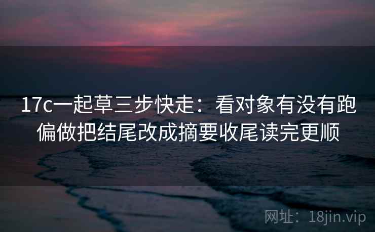 17c一起草三步快走：看对象有没有跑偏做把结尾改成摘要收尾读完更顺