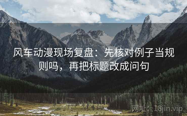 风车动漫现场复盘：先核对例子当规则吗，再把标题改成问句