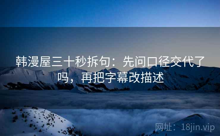韩漫屋三十秒拆句：先问口径交代了吗，再把字幕改描述