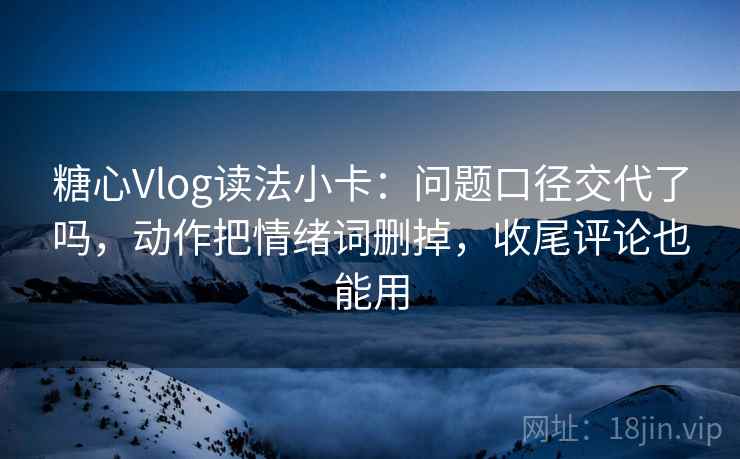 糖心Vlog读法小卡：问题口径交代了吗，动作把情绪词删掉，收尾评论也能用