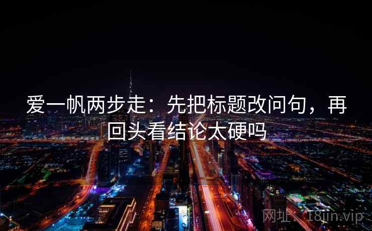 爱一帆两步走：先把标题改问句，再回头看结论太硬吗