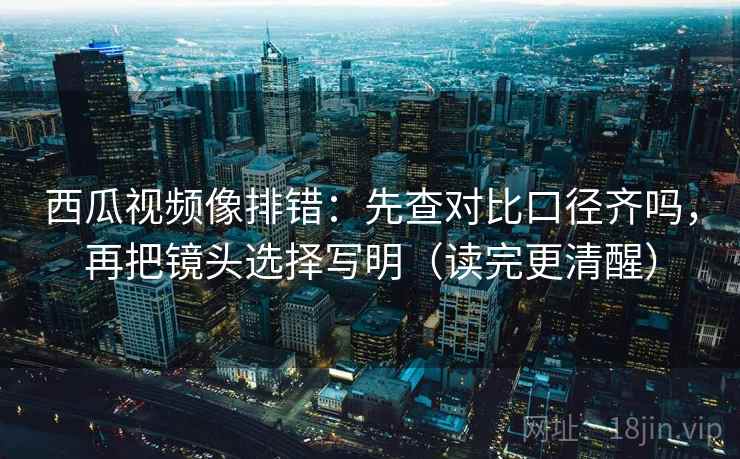 西瓜视频像排错：先查对比口径齐吗，再把镜头选择写明（读完更清醒）