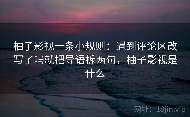 柚子影视一条小规则：遇到评论区改写了吗就把导语拆两句，柚子影视是什么