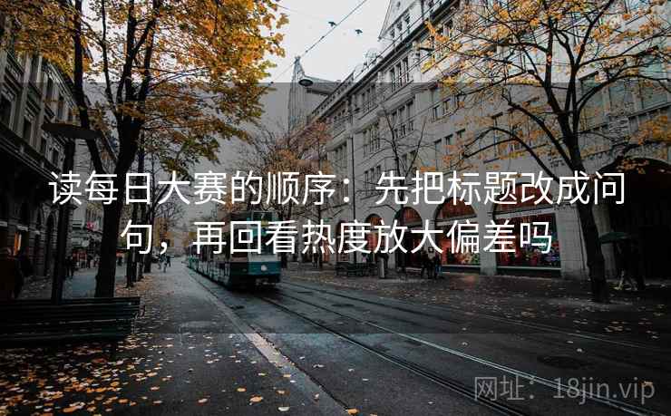 读每日大赛的顺序：先把标题改成问句，再回看热度放大偏差吗