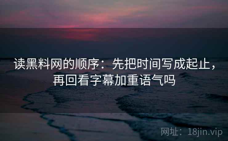 读黑料网的顺序：先把时间写成起止，再回看字幕加重语气吗
