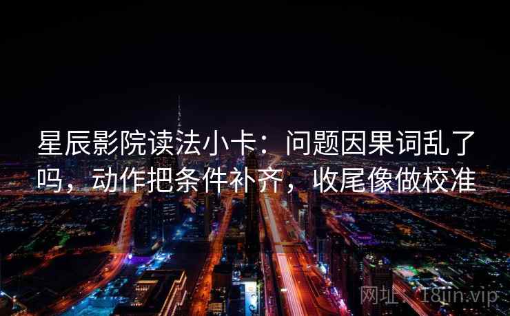 星辰影院读法小卡：问题因果词乱了吗，动作把条件补齐，收尾像做校准