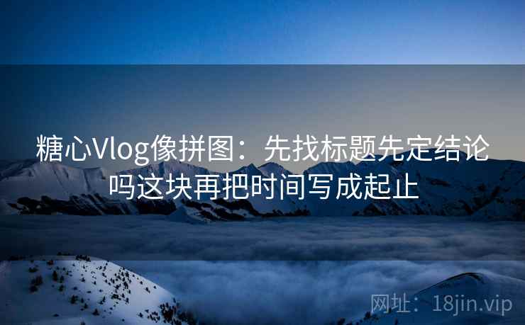 糖心Vlog像拼图：先找标题先定结论吗这块再把时间写成起止