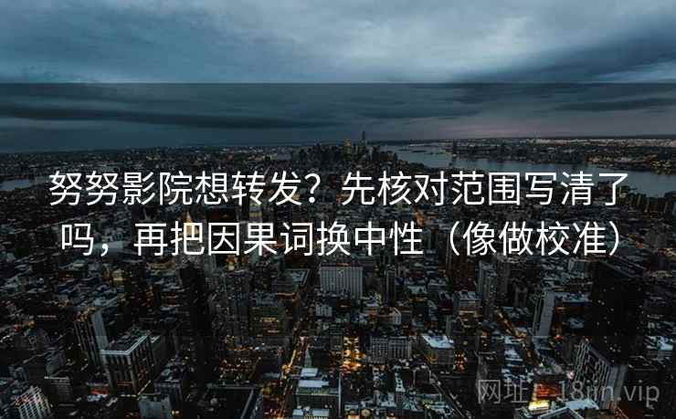 努努影院想转发？先核对范围写清了吗，再把因果词换中性（像做校准）