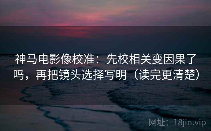 神马电影像校准：先校相关变因果了吗，再把镜头选择写明（读完更清楚）