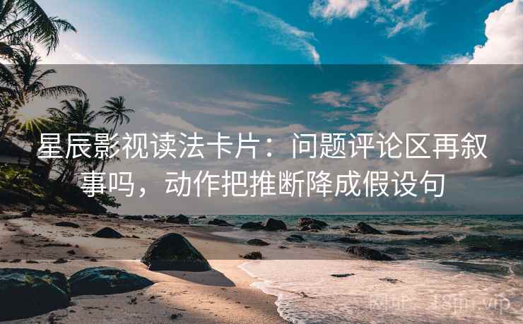 星辰影视读法卡片：问题评论区再叙事吗，动作把推断降成假设句