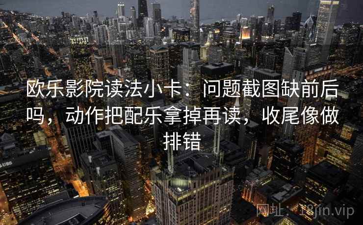 欧乐影院读法小卡：问题截图缺前后吗，动作把配乐拿掉再读，收尾像做排错