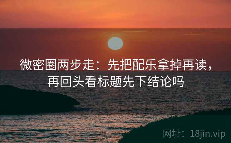 微密圈两步走：先把配乐拿掉再读，再回头看标题先下结论吗