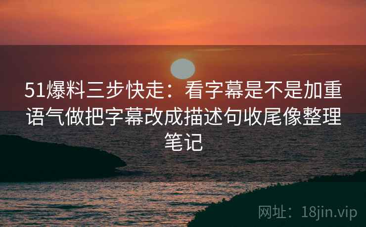 51爆料三步快走：看字幕是不是加重语气做把字幕改成描述句收尾像整理笔记