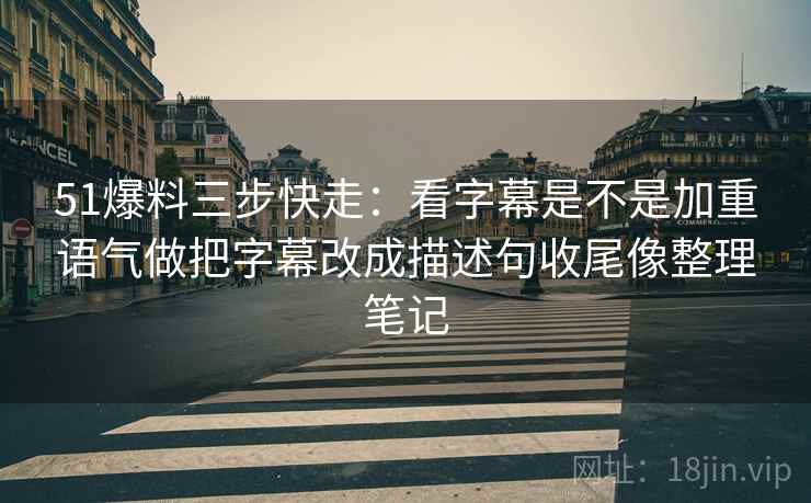 51爆料三步快走：看字幕是不是加重语气做把字幕改成描述句收尾像整理笔记