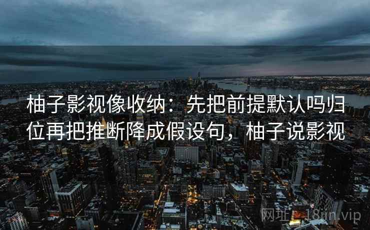 柚子影视像收纳：先把前提默认吗归位再把推断降成假设句，柚子说影视