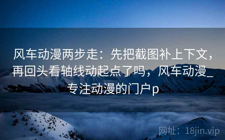 风车动漫两步走：先把截图补上下文，再回头看轴线动起点了吗，风车动漫_专注动漫的门户p