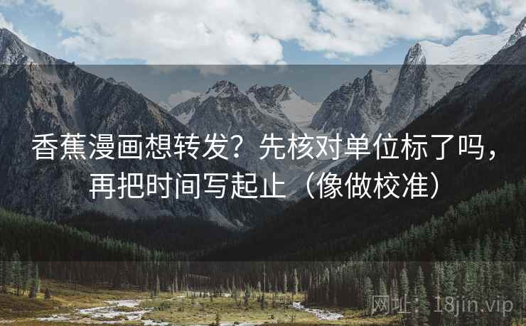 香蕉漫画想转发？先核对单位标了吗，再把时间写起止（像做校准）