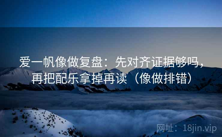 爱一帆像做复盘：先对齐证据够吗，再把配乐拿掉再读（像做排错）