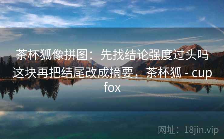 茶杯狐像拼图：先找结论强度过头吗这块再把结尾改成摘要，茶杯狐 - cupfox