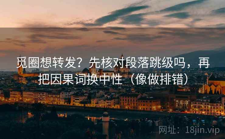 觅圈想转发？先核对段落跳级吗，再把因果词换中性（像做排错）