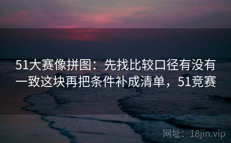 51大赛像拼图：先找比较口径有没有一致这块再把条件补成清单，51竞赛