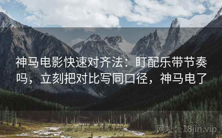 神马电影快速对齐法：盯配乐带节奏吗，立刻把对比写同口径，神马电了