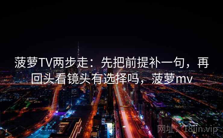 菠萝TV两步走：先把前提补一句，再回头看镜头有选择吗，菠萝mv