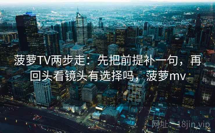 菠萝TV两步走：先把前提补一句，再回头看镜头有选择吗，菠萝mv