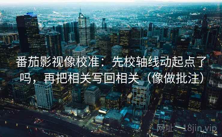 番茄影视像校准：先校轴线动起点了吗，再把相关写回相关（像做批注）