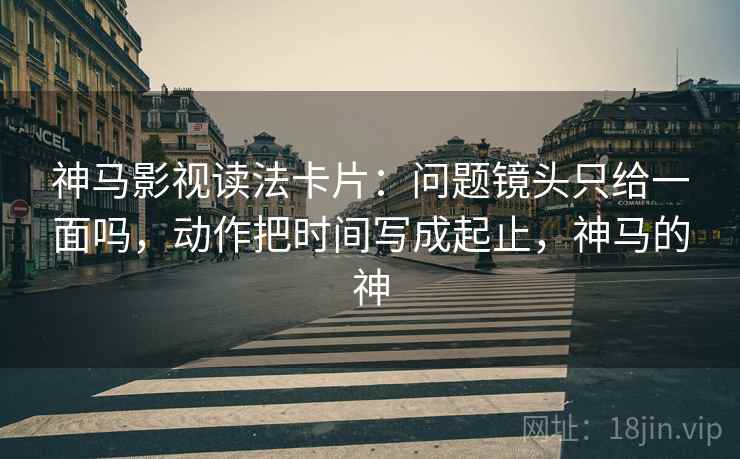 神马影视读法卡片：问题镜头只给一面吗，动作把时间写成起止，神马的神