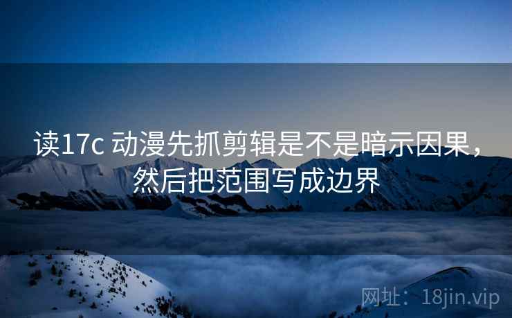 读17c 动漫先抓剪辑是不是暗示因果，然后把范围写成边界
