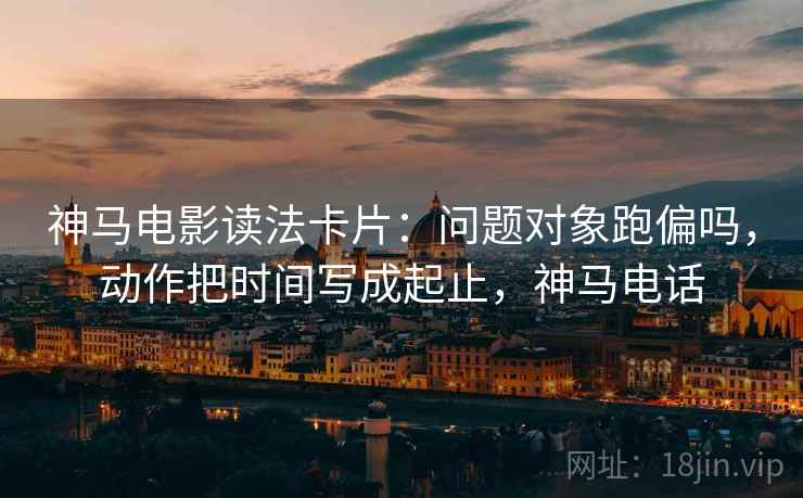神马电影读法卡片：问题对象跑偏吗，动作把时间写成起止，神马电话