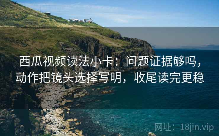 西瓜视频读法小卡：问题证据够吗，动作把镜头选择写明，收尾读完更稳