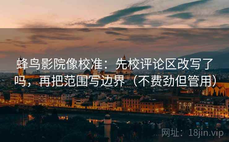 蜂鸟影院像校准：先校评论区改写了吗，再把范围写边界（不费劲但管用）