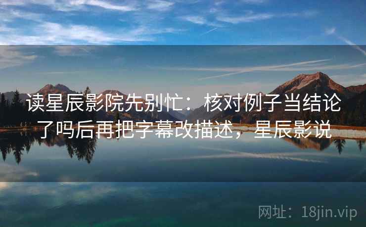 读星辰影院先别忙：核对例子当结论了吗后再把字幕改描述，星辰影说