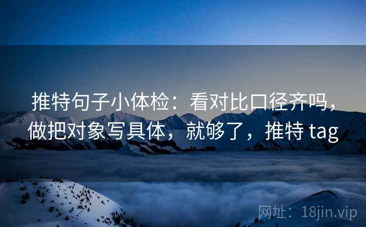 推特句子小体检：看对比口径齐吗，做把对象写具体，就够了，推特 tag