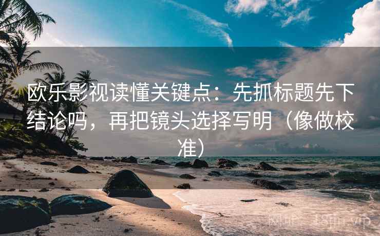 欧乐影视读懂关键点：先抓标题先下结论吗，再把镜头选择写明（像做校准）