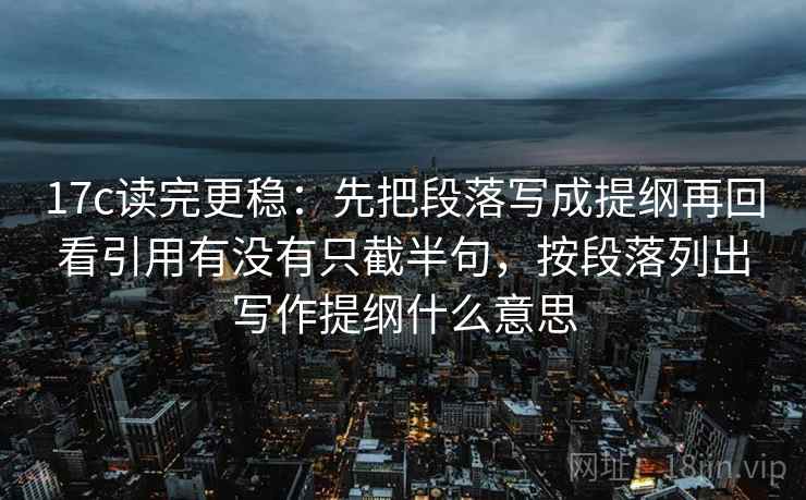 17c读完更稳：先把段落写成提纲再回看引用有没有只截半句，按段落列出写作提纲什么意思