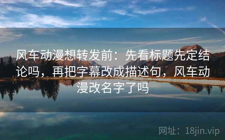 风车动漫想转发前：先看标题先定结论吗，再把字幕改成描述句，风车动漫改名字了吗