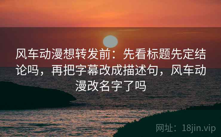 风车动漫想转发前：先看标题先定结论吗，再把字幕改成描述句，风车动漫改名字了吗
